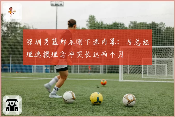 深圳男篮郑永刚下课内幕：与总经理选援理念冲突长达两个月