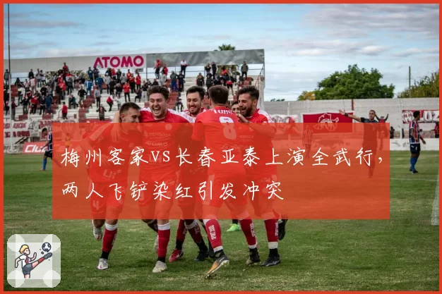 梅州客家vs长春亚泰上演全武行,两人飞铲染红引发冲突