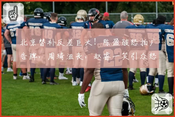 北京替补反差巨大！陈盈骏怒拍广告牌，周琦沮丧，赵睿一笑引众怒