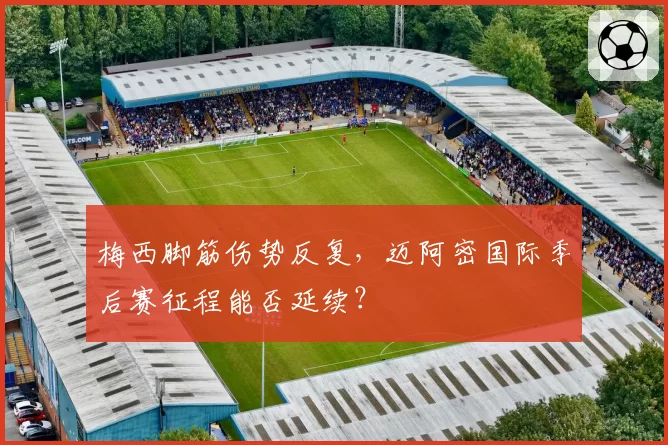 梅西脚筋伤势反复,迈阿密国际季后赛征程能否延续?