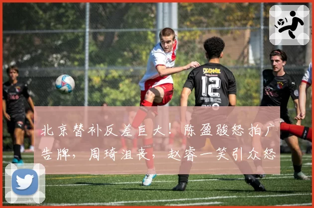 北京替补反差巨大！陈盈骏怒拍广告牌，周琦沮丧，赵睿一笑引众怒