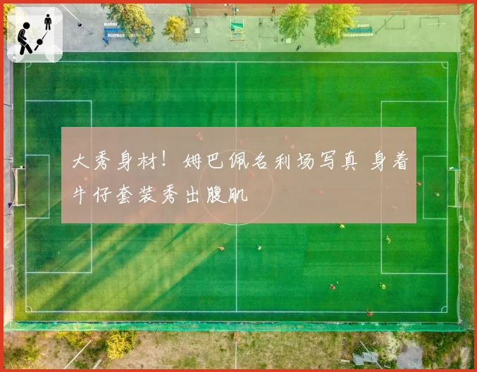 大秀身材！姆巴佩名利场写真 身着牛仔套装秀出腹肌
