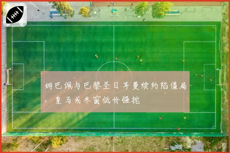 姆巴佩与巴黎圣日耳曼续约陷僵局,皇马或冬窗低价强挖