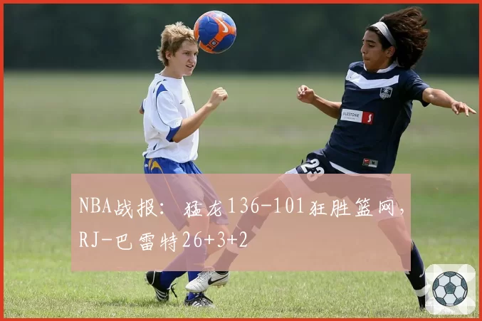 NBA战报：猛龙136-101狂胜篮网，RJ-巴雷特26+3+2