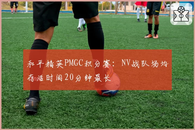 和平精英PMGC积分赛:NV战队场均存活时间20分钟最长