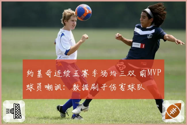 约基奇连续五赛季场均三双 前MVP球员嘲讽：数据刷子伤害球队