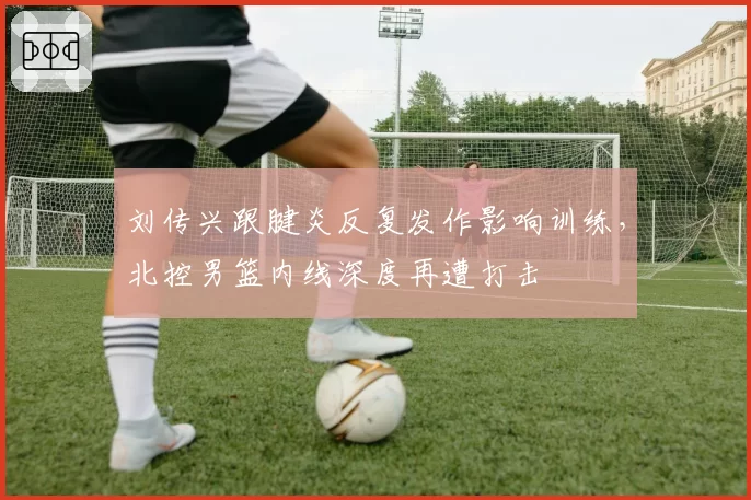 刘传兴跟腱炎反复发作影响训练，北控男篮内线深度再遭打击