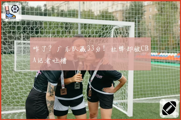 咋了？广东队赢33分！杜锋却被CBA记者吐槽