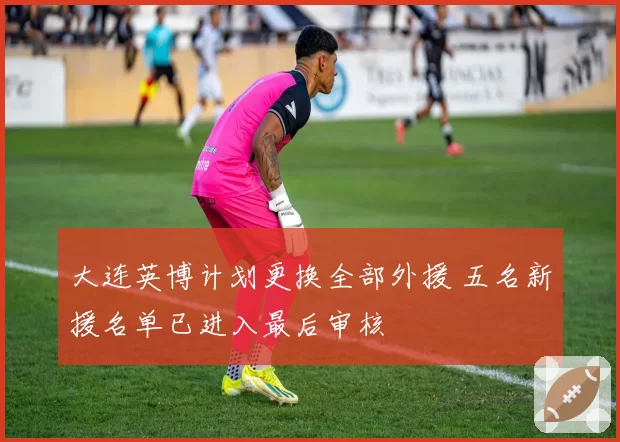 大连英博计划更换全部外援 五名新援名单已进入最后审核
