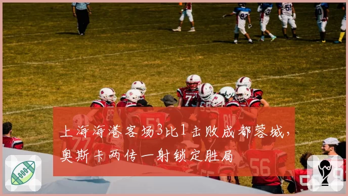 上海海港客场3比1击败成都蓉城，奥斯卡两传一射锁定胜局