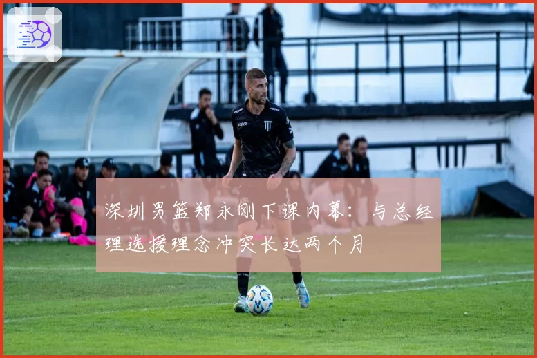 深圳男篮郑永刚下课内幕：与总经理选援理念冲突长达两个月
