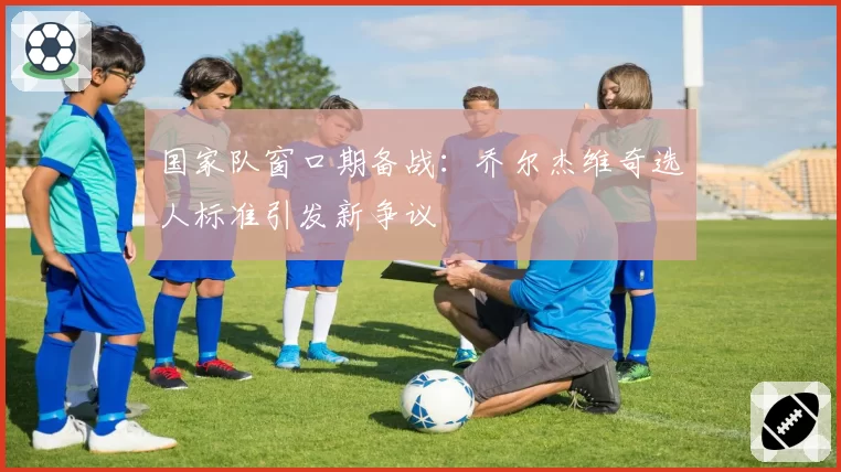 国家队窗口期备战:乔尔杰维奇选人标准引发新争议