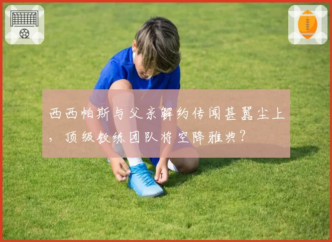 西西帕斯与父亲解约传闻甚嚣尘上，顶级教练团队将空降雅典？