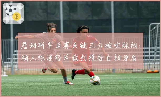 詹姆斯季后赛关键三分被吹踩线，湖人球迷怒斥裁判报告自相矛盾