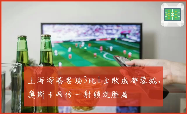 上海海港客场3比1击败成都蓉城，奥斯卡两传一射锁定胜局