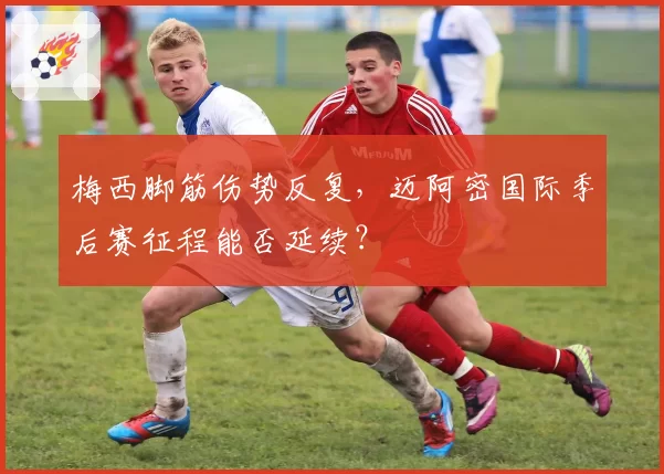 梅西脚筋伤势反复,迈阿密国际季后赛征程能否延续?