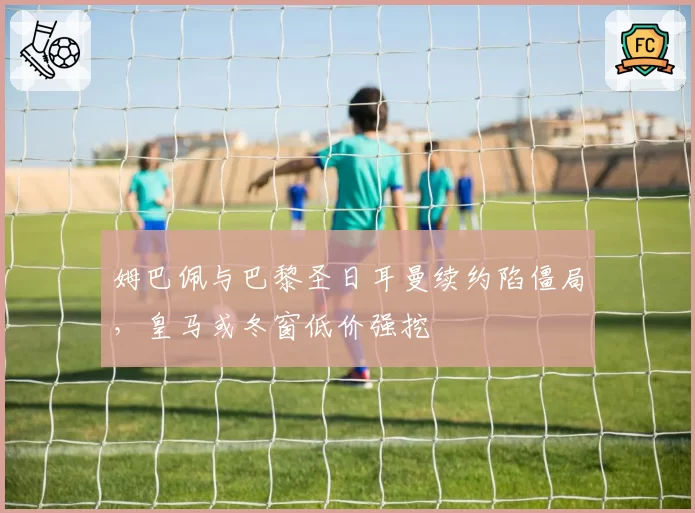 姆巴佩与巴黎圣日耳曼续约陷僵局,皇马或冬窗低价强挖
