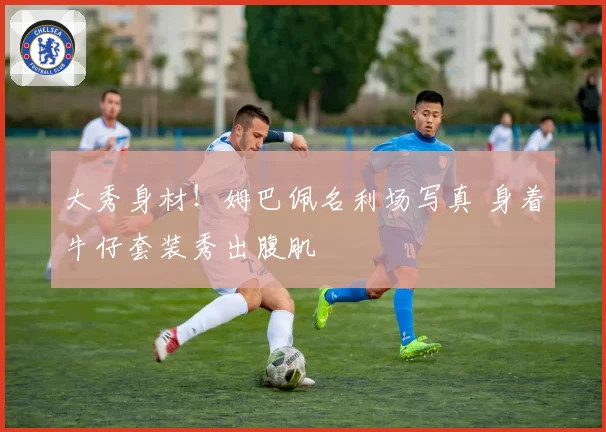 大秀身材！姆巴佩名利场写真 身着牛仔套装秀出腹肌