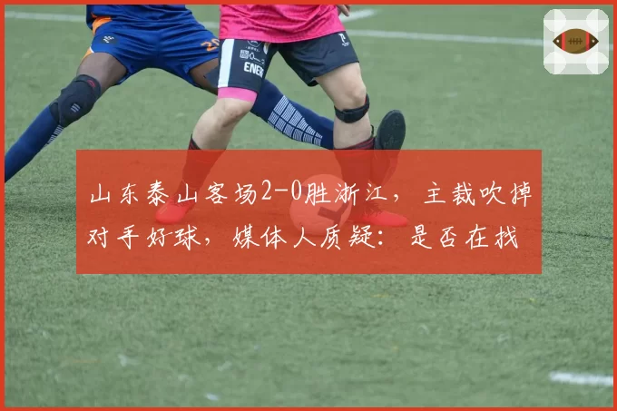 山东泰山客场2-0胜浙江，主裁吹掉对手好球，媒体人质疑：是否在找平衡