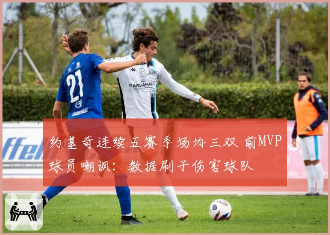 约基奇连续五赛季场均三双 前MVP球员嘲讽：数据刷子伤害球队
