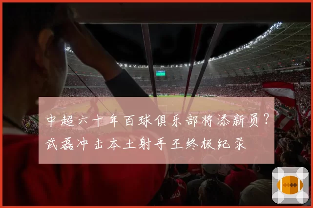 中超六十年百球俱乐部将添新员？武磊冲击本土射手王终极纪录