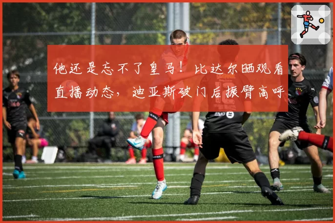 他还是忘不了皇马！比达尔晒观看直播动态，迪亚斯破门后振臂高呼