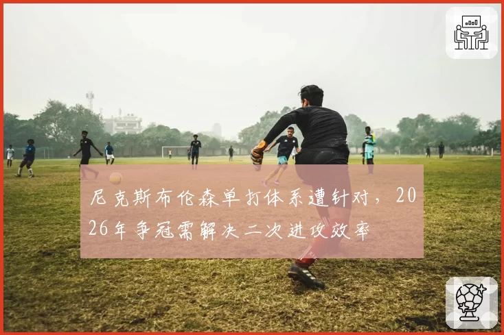 尼克斯布伦森单打体系遭针对，2026年争冠需解决二次进攻效率