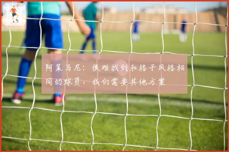 阿莱马尼:很难找到和格子风格相同的球员,我们需要其他方案