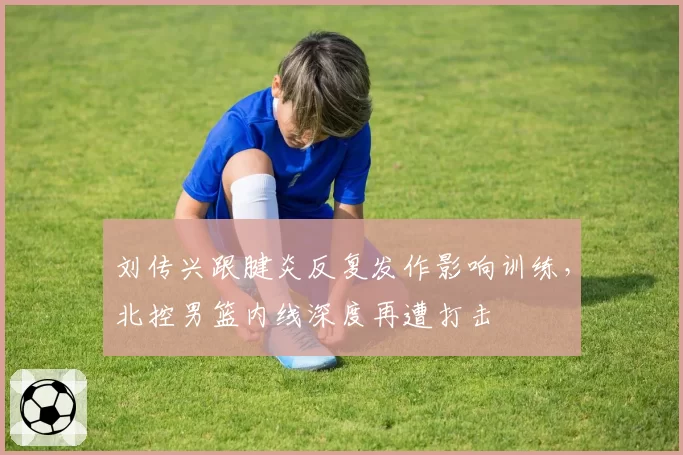刘传兴跟腱炎反复发作影响训练，北控男篮内线深度再遭打击