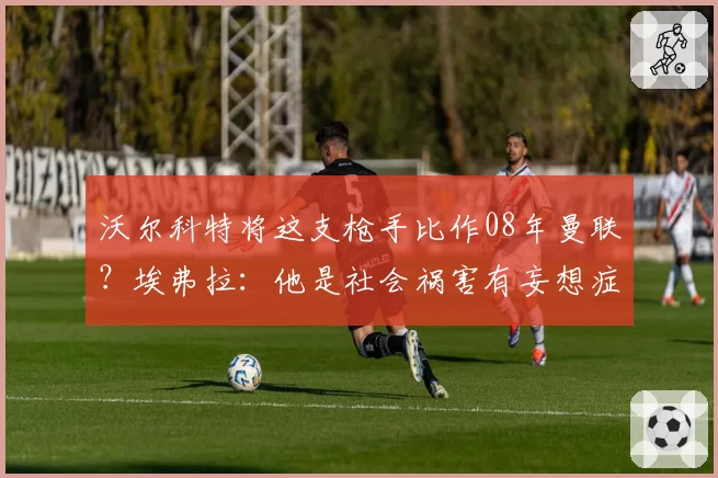 沃尔科特将这支枪手比作08年曼联？埃弗拉：他是社会祸害有妄想症