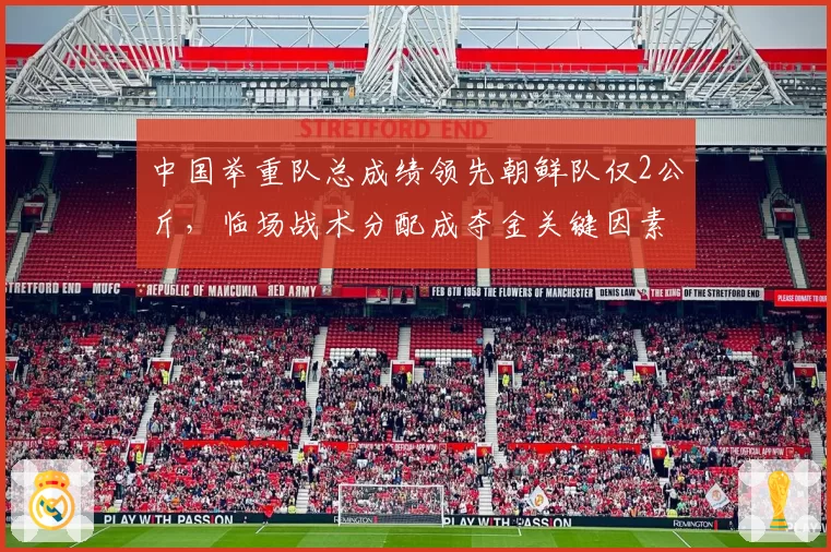 中国举重队总成绩领先朝鲜队仅2公斤，临场战术分配成夺金关键因素