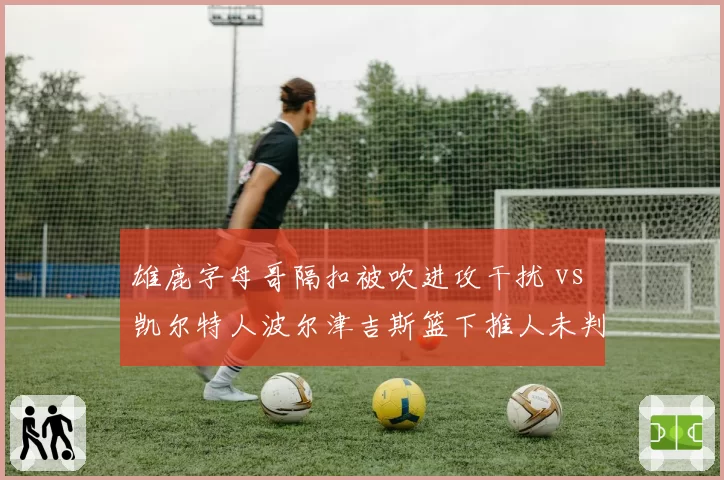 雄鹿字母哥隔扣被吹进攻干扰 vs 凯尔特人波尔津吉斯篮下推人未判：内线对抗判罚标准成谜