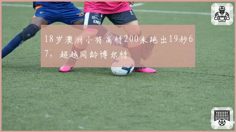 18岁澳洲小将高特200米跑出19秒67，超越同龄博尔特