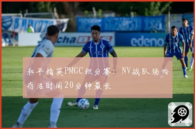 和平精英PMGC积分赛:NV战队场均存活时间20分钟最长