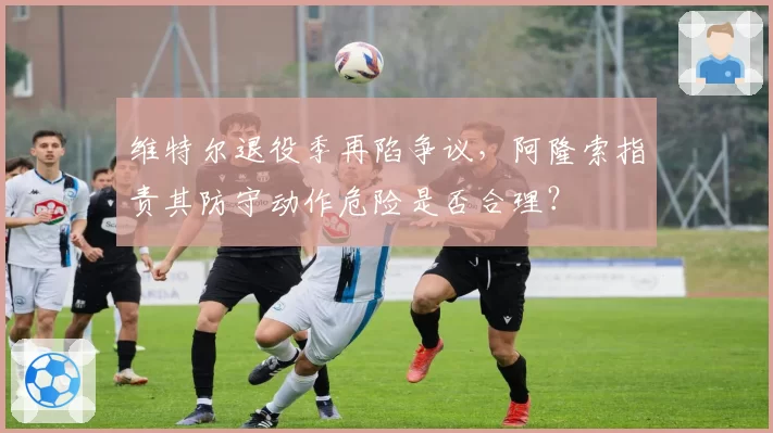 维特尔退役季再陷争议,阿隆索指责其防守动作危险是否合理?