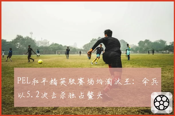 PEL和平精英联赛场均淘汰王：伞兵以5.2次击杀独占鳌头