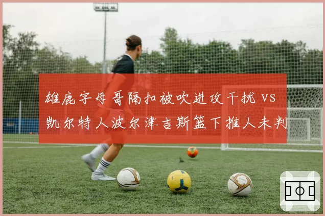 雄鹿字母哥隔扣被吹进攻干扰 vs 凯尔特人波尔津吉斯篮下推人未判：内线对抗判罚标准成谜