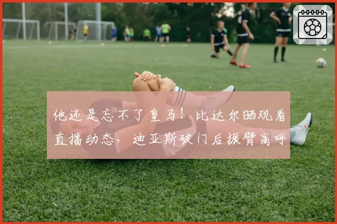 他还是忘不了皇马！比达尔晒观看直播动态，迪亚斯破门后振臂高呼